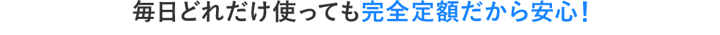 毎日どれだけ使っても完全定額だから安心!
