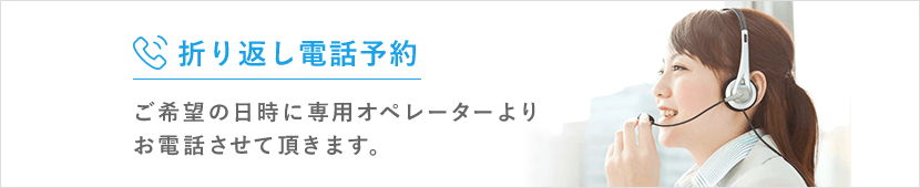 折り返し電話予約 ご希望の日時に 専用オペレーターより お電話させて頂きます。