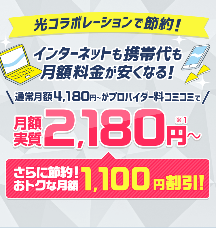 光コラボレーションで節約! インターネットも携帯代も月額料金が安くなる!通常月額4,180円~がプロバイダ料コミコミで月額実質2,180円~ さらに節約!おトクな月額1,100円割引!