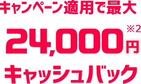 キャンペーン適用で最大24,000円※2キャッシュバック