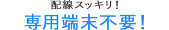 配線スッキリ！専用端末不要！