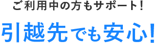 ご利用中の方もサポート！引越先でも安心！