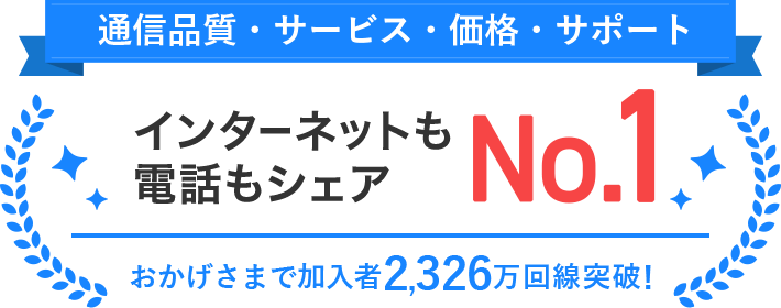 通信品質・サービス・価格・サポート インターネットも電話もシェア・顧客満足度No.1 おかげさまで加入者2,326万回線突破!