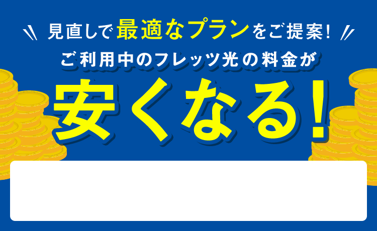 見直しで最適なプランをご提案！ ご利用中のフレッツ光の料金が安くなる！