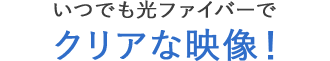 いつでも光ファイバーでクリアな映像！